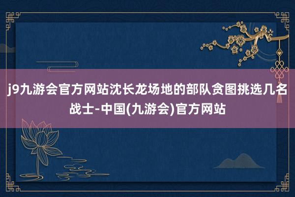 j9九游会官方网站沈长龙场地的部队贪图挑选几名战士-中国(九游会)官方网站