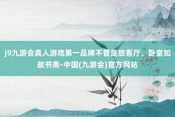 j9九游会真人游戏第一品牌不管是放客厅、卧室如故书斋-中国(九游会)官方网站
