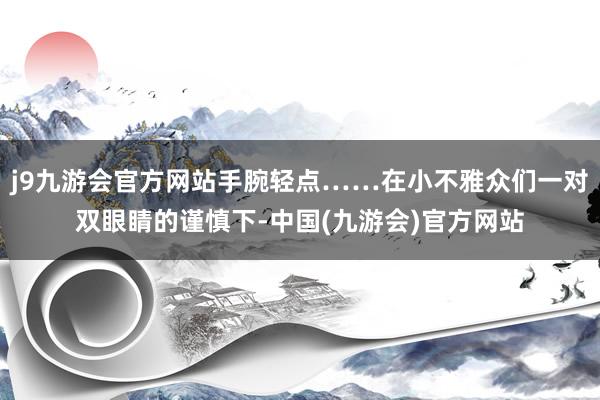 j9九游会官方网站手腕轻点……在小不雅众们一对双眼睛的谨慎下-中国(九游会)官方网站