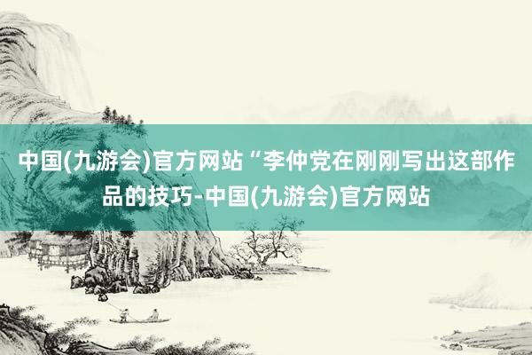 中国(九游会)官方网站“李仲党在刚刚写出这部作品的技巧-中国(九游会)官方网站