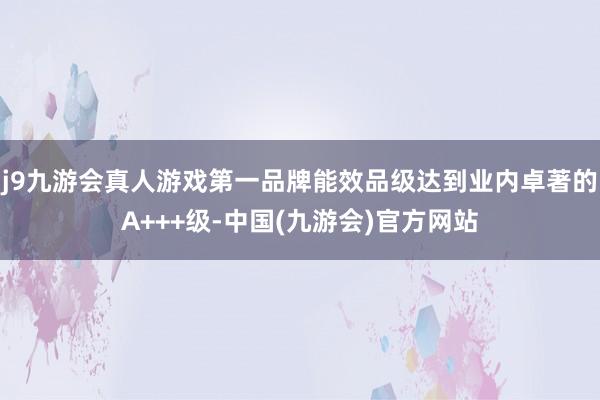 j9九游会真人游戏第一品牌能效品级达到业内卓著的A+++级-中国(九游会)官方网站