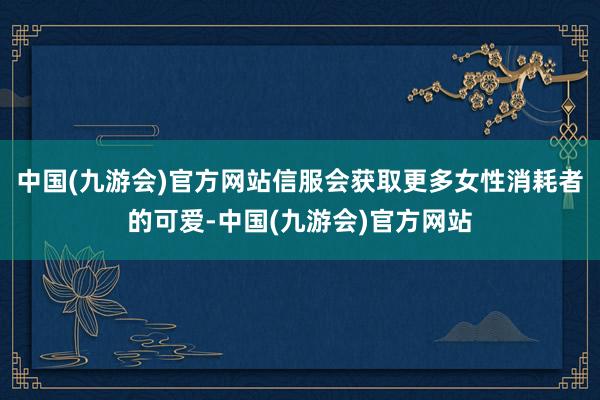 中国(九游会)官方网站信服会获取更多女性消耗者的可爱-中国(九游会)官方网站