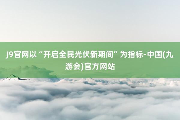 J9官网以“开启全民光伏新期间”为指标-中国(九游会)官方网站