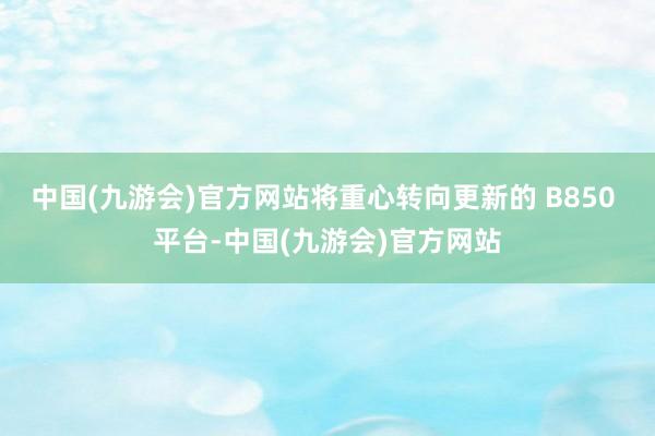 中国(九游会)官方网站将重心转向更新的 B850 平台-中国(九游会)官方网站