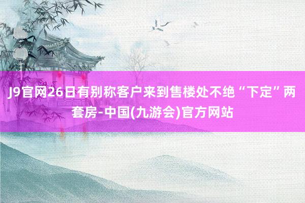 J9官网26日有别称客户来到售楼处不绝“下定”两套房-中国(九游会)官方网站