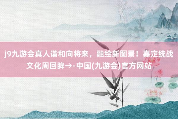 j9九游会真人谐和向将来，融绘新图景！嘉定统战文化周回眸→-中国(九游会)官方网站