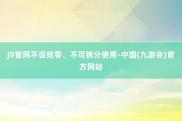 J9官网不设找零、不可拆分使用-中国(九游会)官方网站