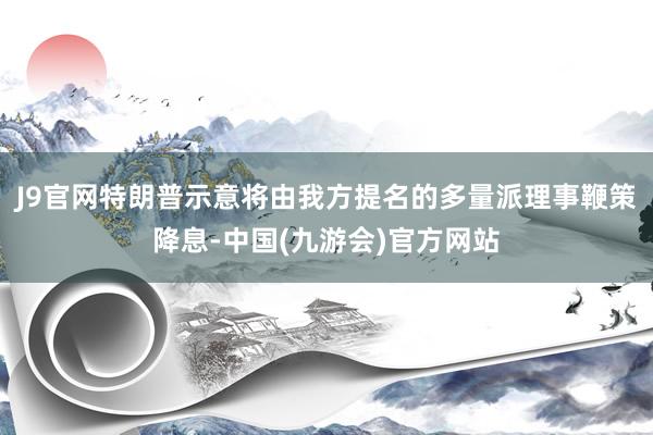 J9官网特朗普示意将由我方提名的多量派理事鞭策降息-中国(九游会)官方网站