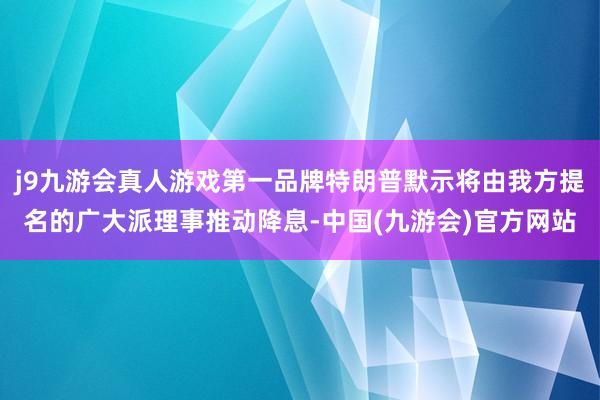 j9九游会真人游戏第一品牌特朗普默示将由我方提名的广大派理事推动降息-中国(九游会)官方网站
