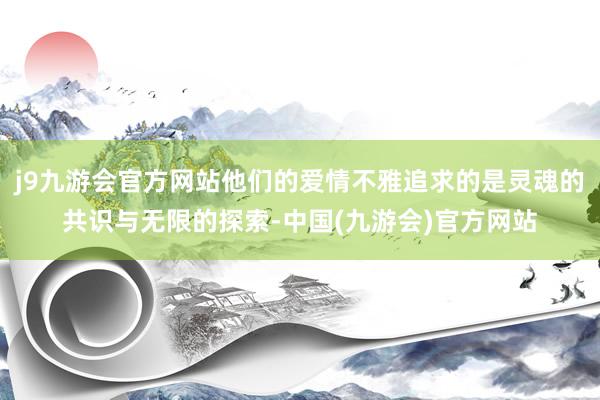 j9九游会官方网站他们的爱情不雅追求的是灵魂的共识与无限的探索-中国(九游会)官方网站