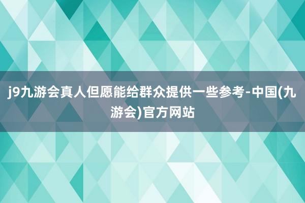 j9九游会真人但愿能给群众提供一些参考-中国(九游会)官方网站
