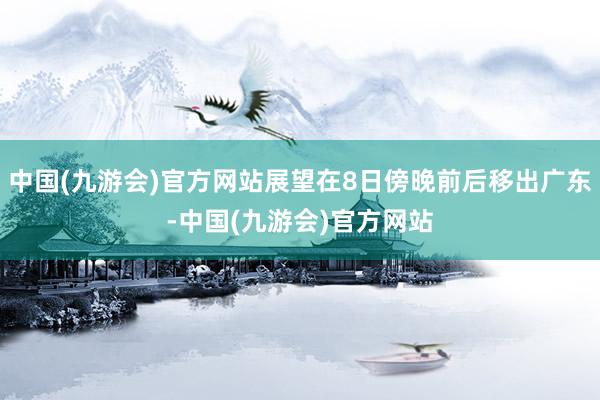 中国(九游会)官方网站展望在8日傍晚前后移出广东-中国(九游会)官方网站