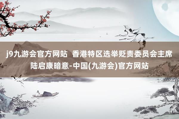 j9九游会官方网站  香港特区选举贬责委员会主席陆启康暗意-中国(九游会)官方网站