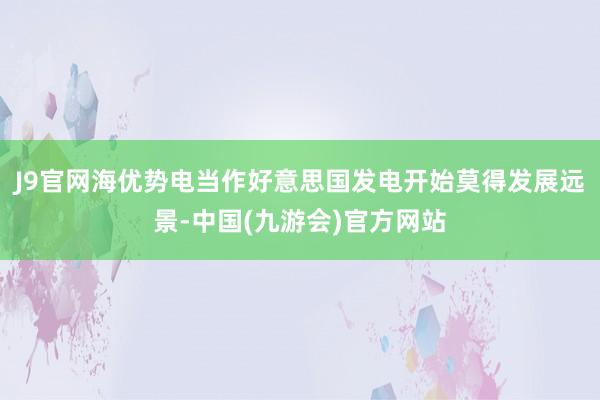 J9官网海优势电当作好意思国发电开始莫得发展远景-中国(九游会)官方网站