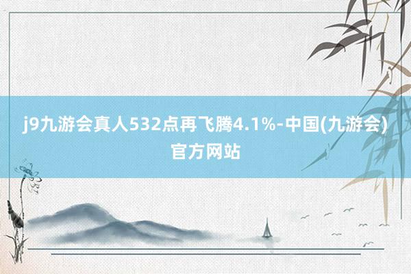 j9九游会真人532点再飞腾4.1%-中国(九游会)官方网站