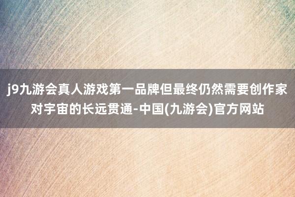 j9九游会真人游戏第一品牌但最终仍然需要创作家对宇宙的长远贯通-中国(九游会)官方网站