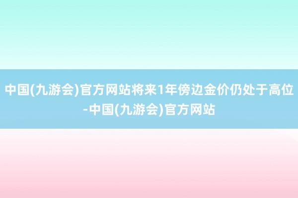 中国(九游会)官方网站将来1年傍边金价仍处于高位-中国(九游会)官方网站