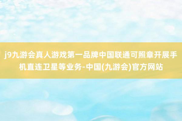 j9九游会真人游戏第一品牌中国联通可照章开展手机直连卫星等业务-中国(九游会)官方网站