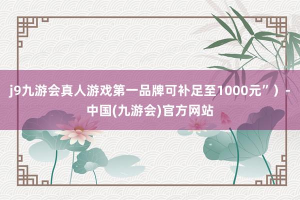 j9九游会真人游戏第一品牌可补足至1000元”）-中国(九游会)官方网站