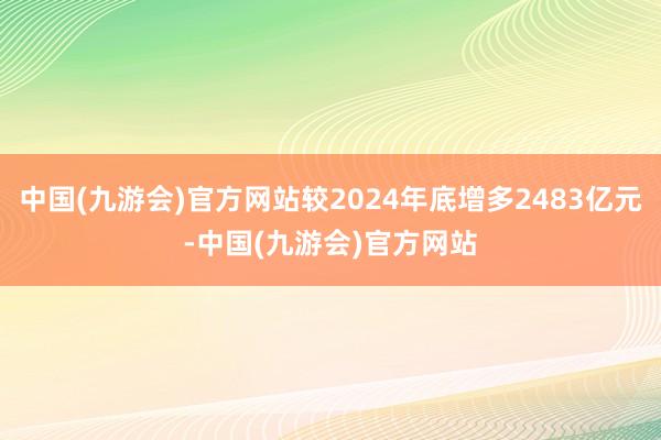 中国(九游会)官方网站较2024年底增多2483亿元-中国(九游会)官方网站