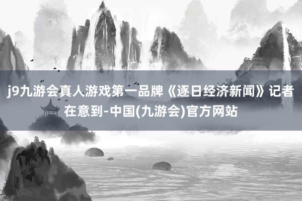 j9九游会真人游戏第一品牌《逐日经济新闻》记者在意到-中国(九游会)官方网站
