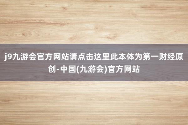 j9九游会官方网站请点击这里此本体为第一财经原创-中国(九游会)官方网站
