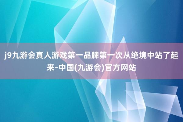 j9九游会真人游戏第一品牌第一次从绝境中站了起来-中国(九游会)官方网站