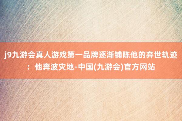 j9九游会真人游戏第一品牌逐渐铺陈他的弃世轨迹:他奔波灾地-中国(九游会)官方网站