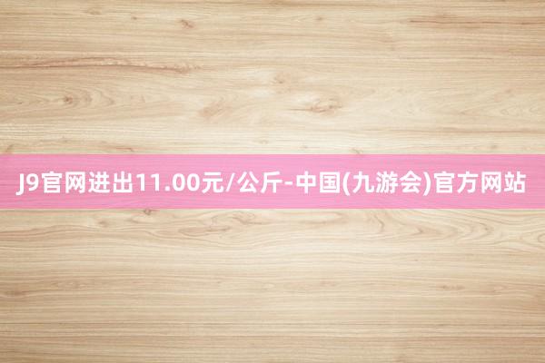 J9官网进出11.00元/公斤-中国(九游会)官方网站