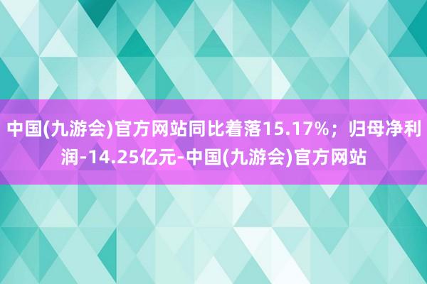 中国(九游会)官方网站同比着落15.17%;归母净利润-14.25亿元-中国(九游会)官方网站