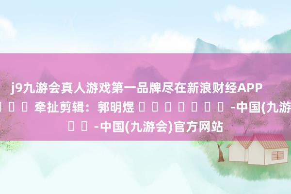 j9九游会真人游戏第一品牌尽在新浪财经APP            						牵扯剪辑：郭明煜 							-中国(九游会)官方网站