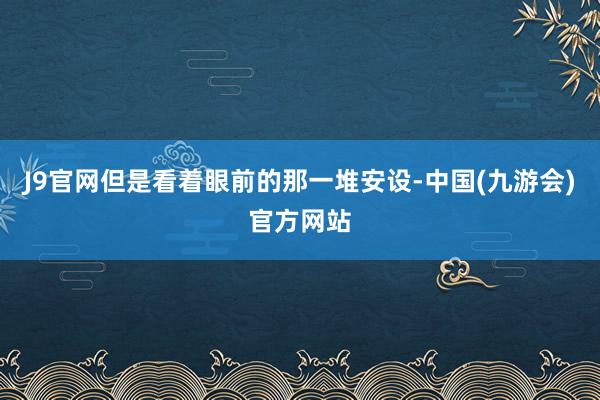 J9官网但是看着眼前的那一堆安设-中国(九游会)官方网站