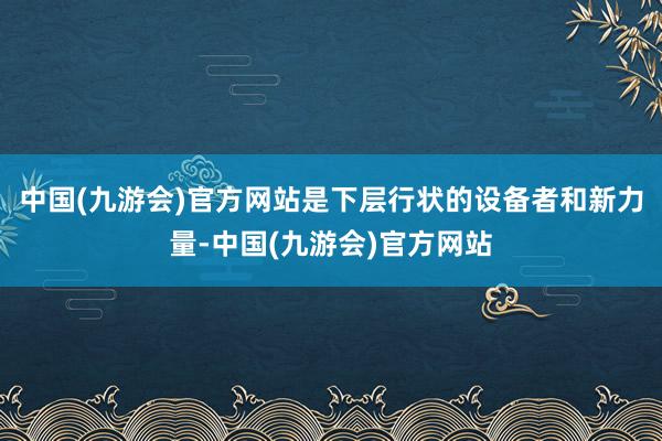 中国(九游会)官方网站是下层行状的设备者和新力量-中国(九游会)官方网站