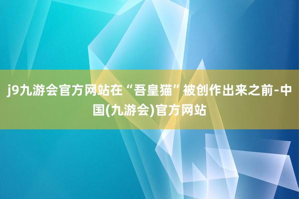 j9九游会官方网站在“吾皇猫”被创作出来之前-中国(九游会)官方网站