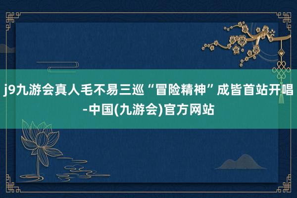 j9九游会真人毛不易三巡“冒险精神”成皆首站开唱-中国(九游会)官方网站