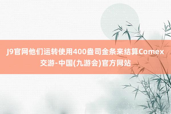 J9官网他们运转使用400盎司金条来结算Comex交游-中国(九游会)官方网站