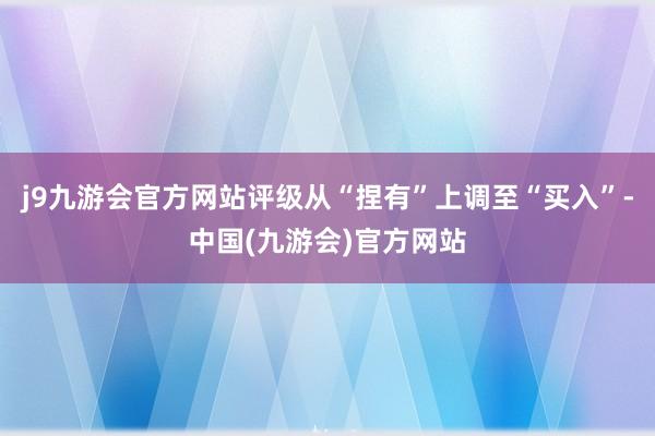 j9九游会官方网站评级从“捏有”上调至“买入”-中国(九游会)官方网站