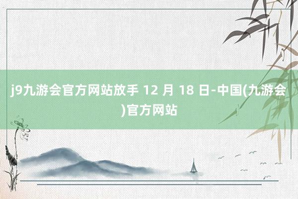 j9九游会官方网站放手 12 月 18 日-中国(九游会)官方网站