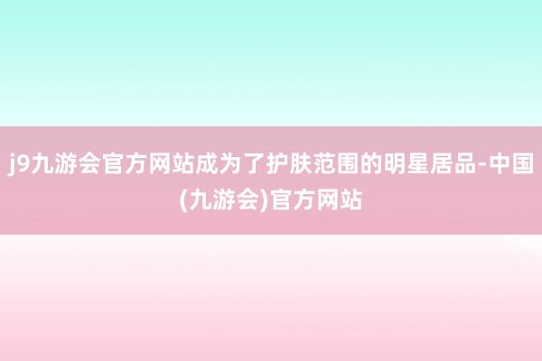 j9九游会官方网站成为了护肤范围的明星居品-中国(九游会)官方网站