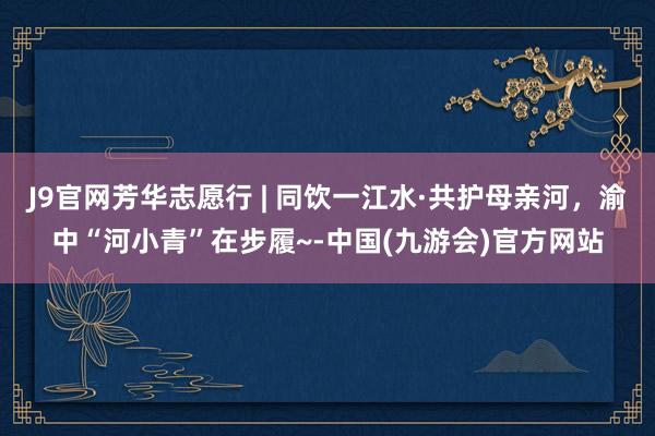 J9官网芳华志愿行 | 同饮一江水·共护母亲河，渝中“河小青”在步履~-中国(九游会)官方网站