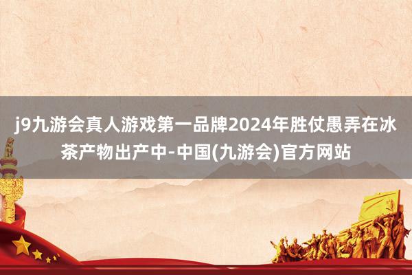 j9九游会真人游戏第一品牌2024年胜仗愚弄在冰茶产物出产中-中国(九游会)官方网站
