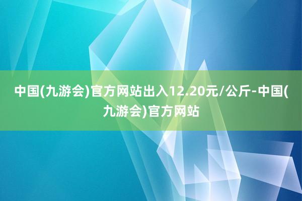 中国(九游会)官方网站出入12.20元/公斤-中国(九游会)官方网站