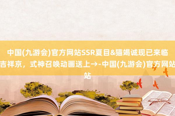 中国(九游会)官方网站SSR夏目&猫竭诚现已来临吉祥京,式神召唤动画送上→-中国(九游会)官方网站