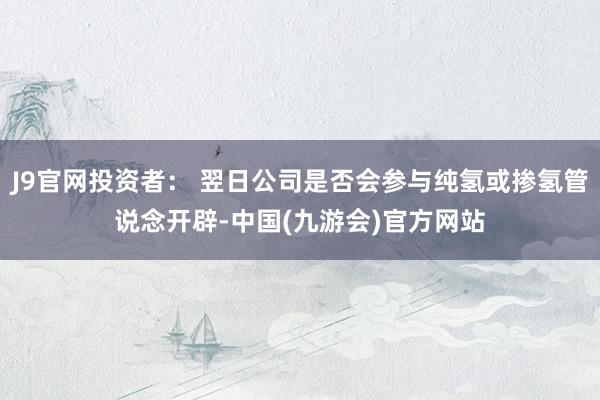 J9官网投资者: 翌日公司是否会参与纯氢或掺氢管说念开辟-中国(九游会)官方网站
