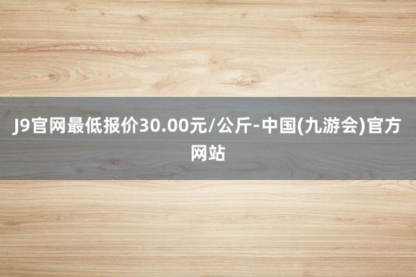 J9官网最低报价30.00元/公斤-中国(九游会)官方网站