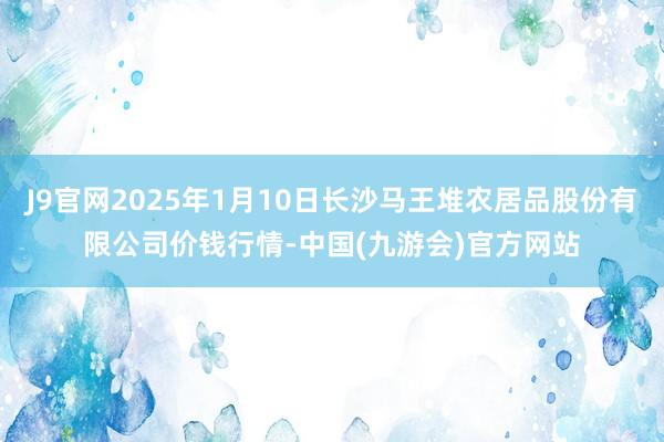 J9官网2025年1月10日长沙马王堆农居品股份有限公司价钱行情-中国(九游会)官方网站