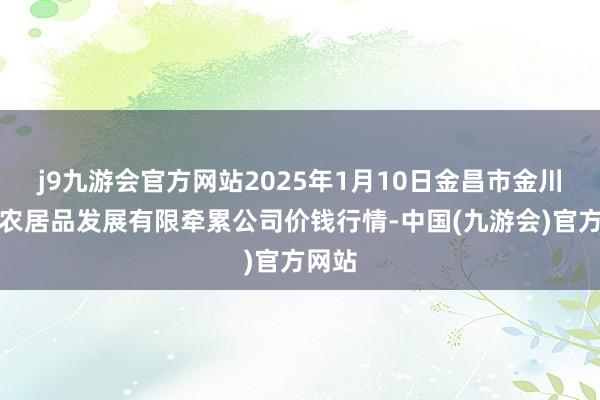 j9九游会官方网站2025年1月10日金昌市金川自然农居品发展有限牵累公司价钱行情-中国(九游会)官方网站