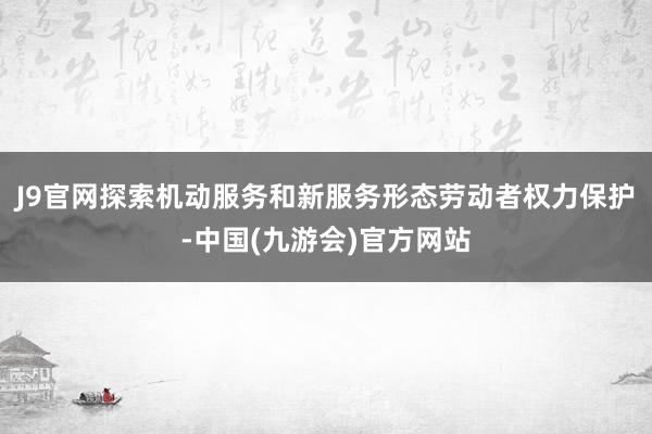 J9官网探索机动服务和新服务形态劳动者权力保护-中国(九游会)官方网站