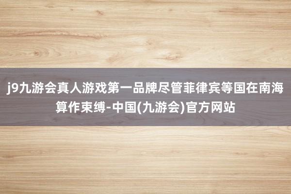 j9九游会真人游戏第一品牌尽管菲律宾等国在南海算作束缚-中国(九游会)官方网站