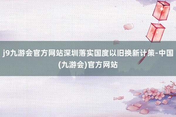 j9九游会官方网站深圳落实国度以旧换新计策-中国(九游会)官方网站